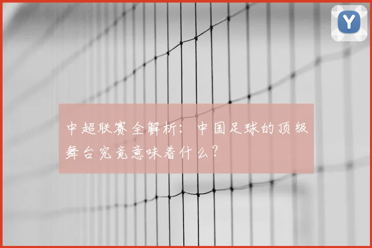 中超联赛全解析：中国足球的顶级舞台究竟意味着什么？