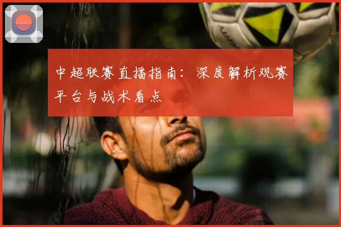 中超联赛直播指南:深度解析观赛平台与战术看点