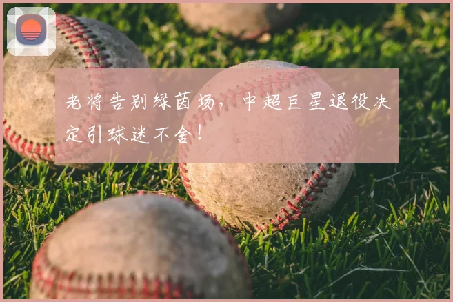 老将告别绿茵场，中超巨星退役决定引球迷不舍！