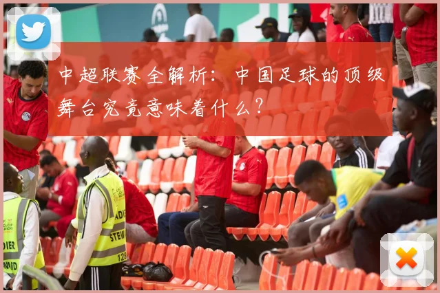 中超联赛全解析：中国足球的顶级舞台究竟意味着什么？